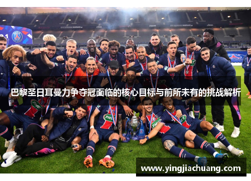 巴黎圣日耳曼力争夺冠面临的核心目标与前所未有的挑战解析